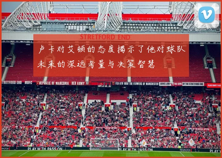 卢卡对艾顿的态度揭示了他对球队未来的深远考量与决策智慧