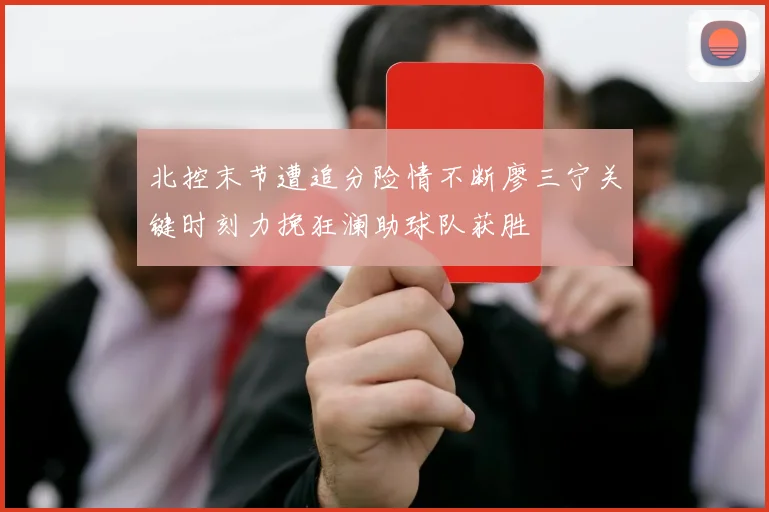 北控末节遭追分险情不断廖三宁关键时刻力挽狂澜助球队获胜