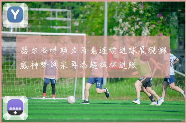 瑟尔洛特助力马竞连续进球展现挪威神锋风采再添超级杯进账