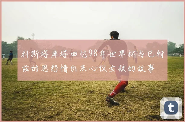科斯塔库塔回忆98年世界杯与巴特兹的恩怨情仇及心仪女孩的故事