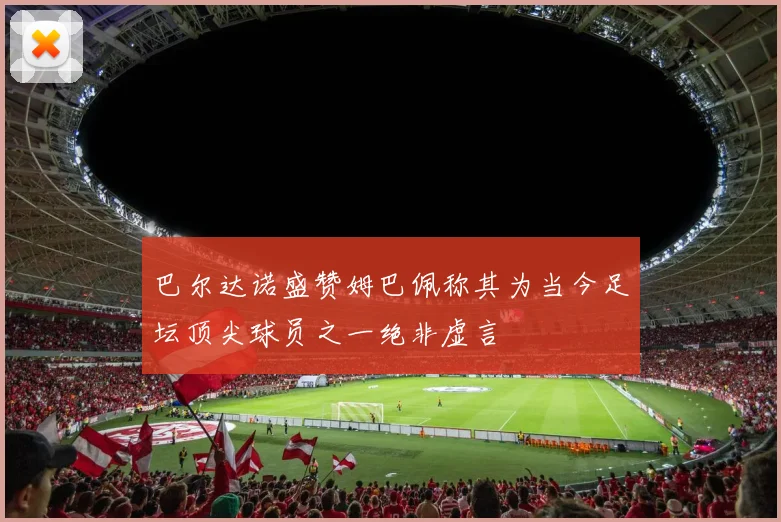 巴尔达诺盛赞姆巴佩称其为当今足坛顶尖球员之一绝非虚言