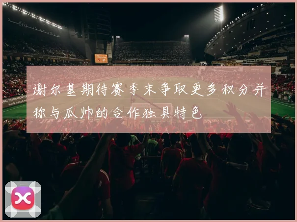 谢尔基期待赛季末争取更多积分并称与瓜帅的合作独具特色