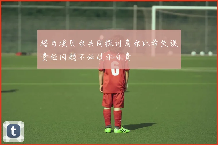 塔与埃贝尔共同探讨乌尔比希失误责任问题不必过于自责