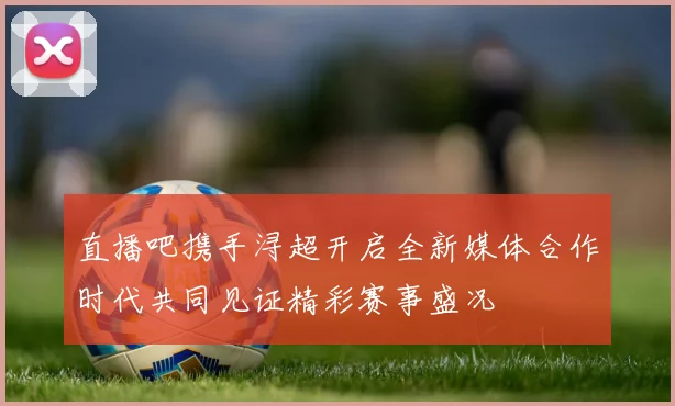 直播吧携手浔超开启全新媒体合作时代共同见证精彩赛事盛况
