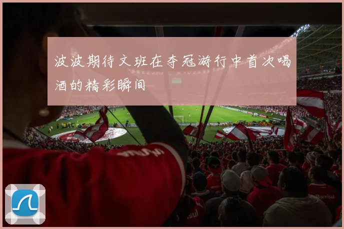 波波期待文班在夺冠游行中首次喝酒的精彩瞬间