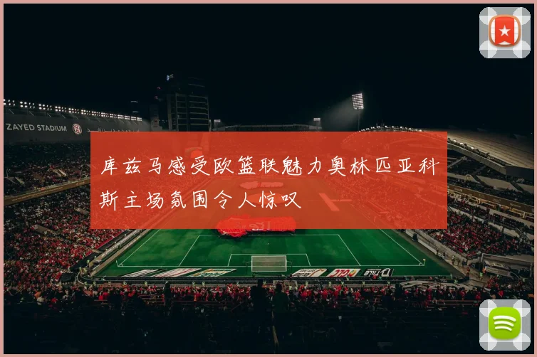 库兹马感受欧篮联魅力奥林匹亚科斯主场氛围令人惊叹