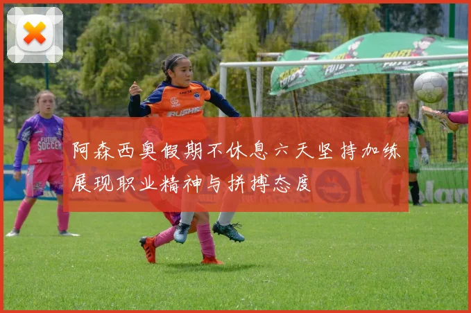 阿森西奥假期不休息六天坚持加练展现职业精神与拼搏态度