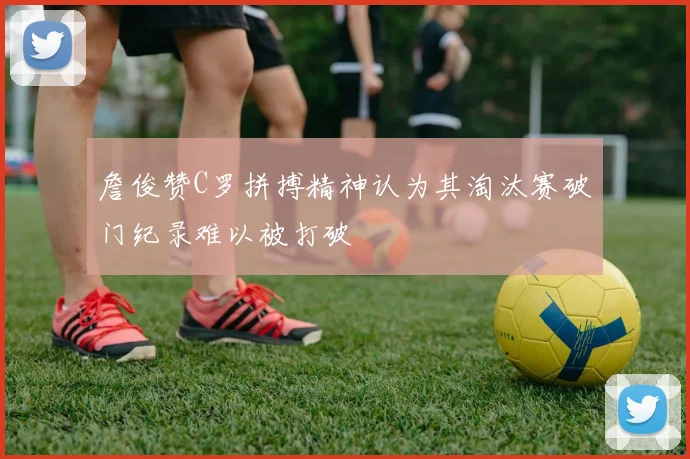 詹俊赞C罗拼搏精神认为其淘汰赛破门纪录难以被打破