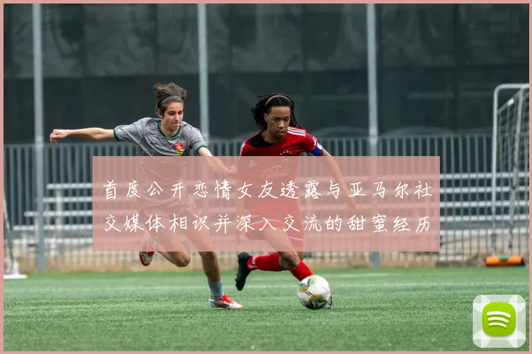 首度公开恋情女友透露与亚马尔社交媒体相识并深入交流的甜蜜经历