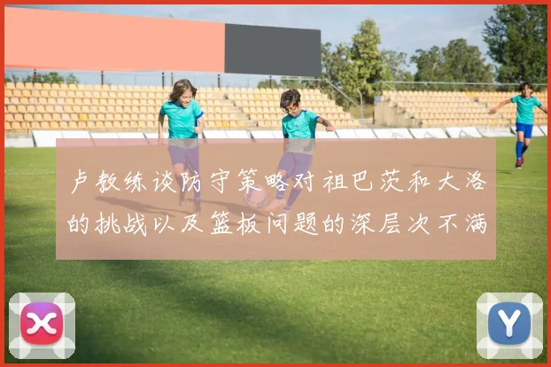 卢教练谈防守策略对祖巴茨和大洛的挑战以及篮板问题的深层次不满