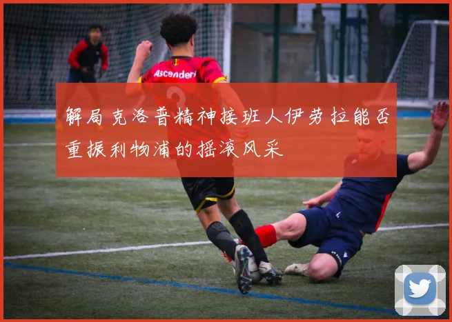 解局克洛普精神接班人伊劳拉能否重振利物浦的摇滚风采