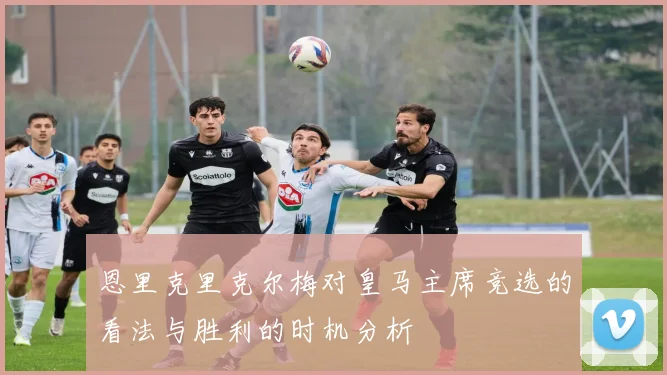 恩里克里克尔梅对皇马主席竞选的看法与胜利的时机分析