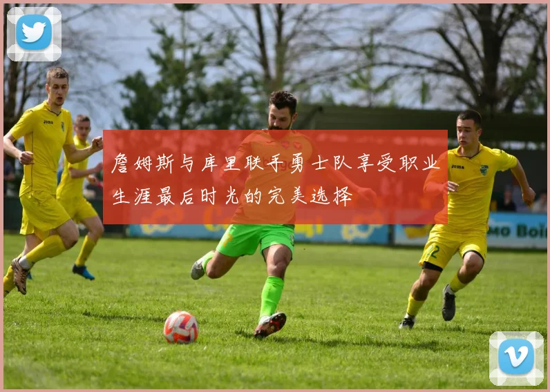 詹姆斯与库里联手勇士队享受职业生涯最后时光的完美选择