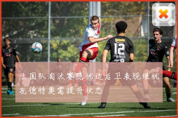 法国队淘汰赛隐忧边后卫表现堪忧孔德特奥需提升状态