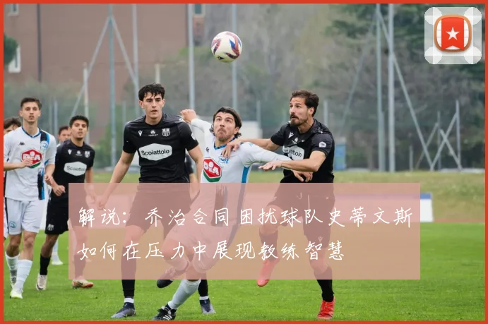 解说：乔治合同困扰球队史蒂文斯如何在压力中展现教练智慧