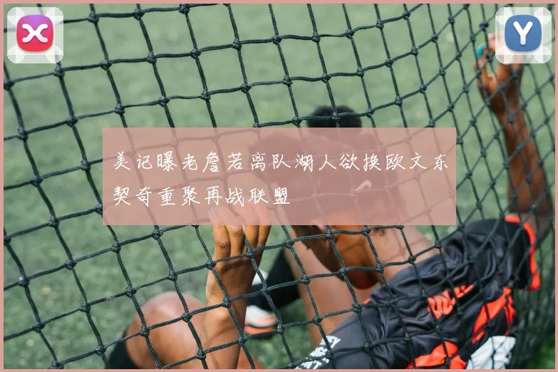 美记曝老詹若离队湖人欲换欧文东契奇重聚再战联盟