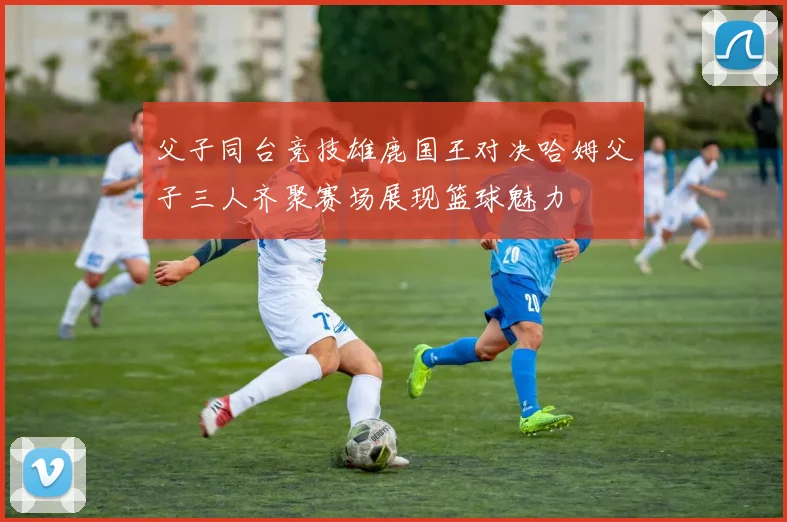 父子同台竞技雄鹿国王对决哈姆父子三人齐聚赛场展现篮球魅力